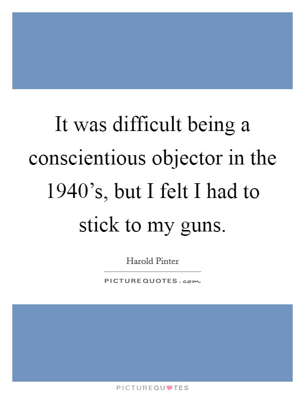 It was difficult being a conscientious objector in the 1940's, but I felt I had to stick to my guns. Picture Quote #1