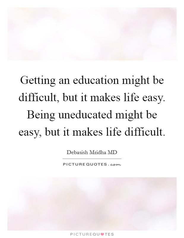 Getting an education might be difficult, but it makes life easy. Being uneducated might be easy, but it makes life difficult. Picture Quote #1