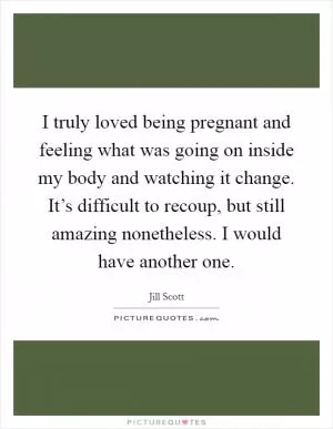 I truly loved being pregnant and feeling what was going on inside my body and watching it change. It’s difficult to recoup, but still amazing nonetheless. I would have another one Picture Quote #1