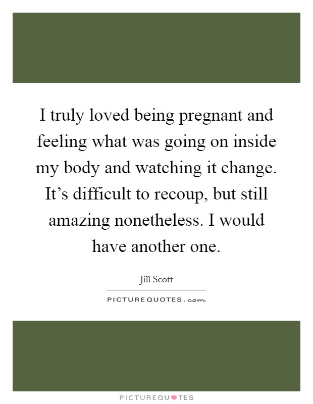 I truly loved being pregnant and feeling what was going on inside my body and watching it change. It's difficult to recoup, but still amazing nonetheless. I would have another one. Picture Quote #1
