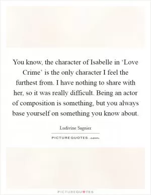 You know, the character of Isabelle in ‘Love Crime’ is the only character I feel the furthest from. I have nothing to share with her, so it was really difficult. Being an actor of composition is something, but you always base yourself on something you know about Picture Quote #1