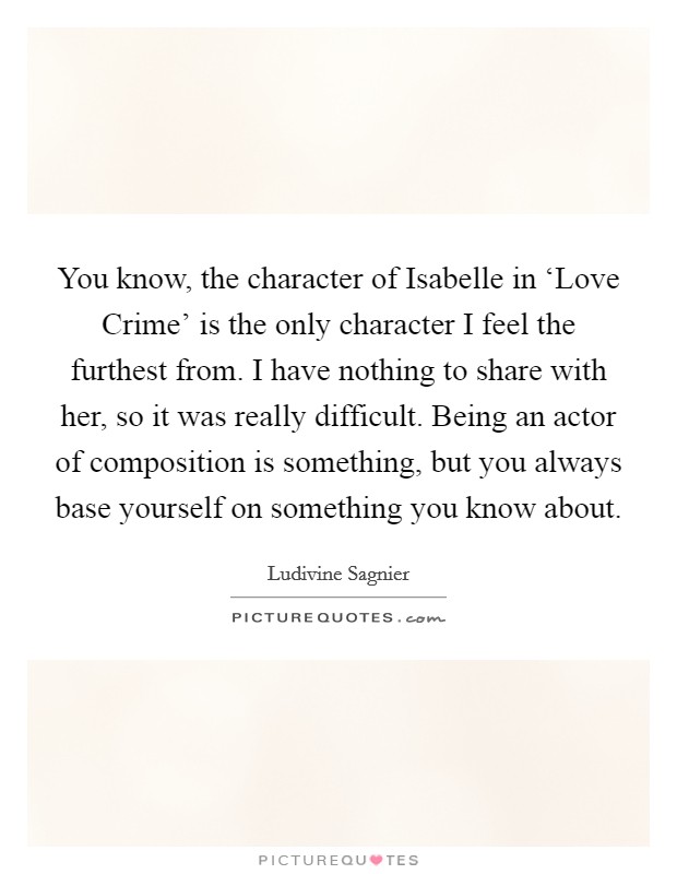 You know, the character of Isabelle in ‘Love Crime' is the only character I feel the furthest from. I have nothing to share with her, so it was really difficult. Being an actor of composition is something, but you always base yourself on something you know about. Picture Quote #1