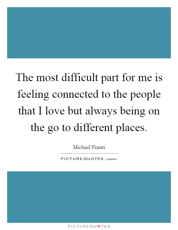 The most difficult part for me is feeling connected to the people that I love but always being on the go to different places. Picture Quote #1