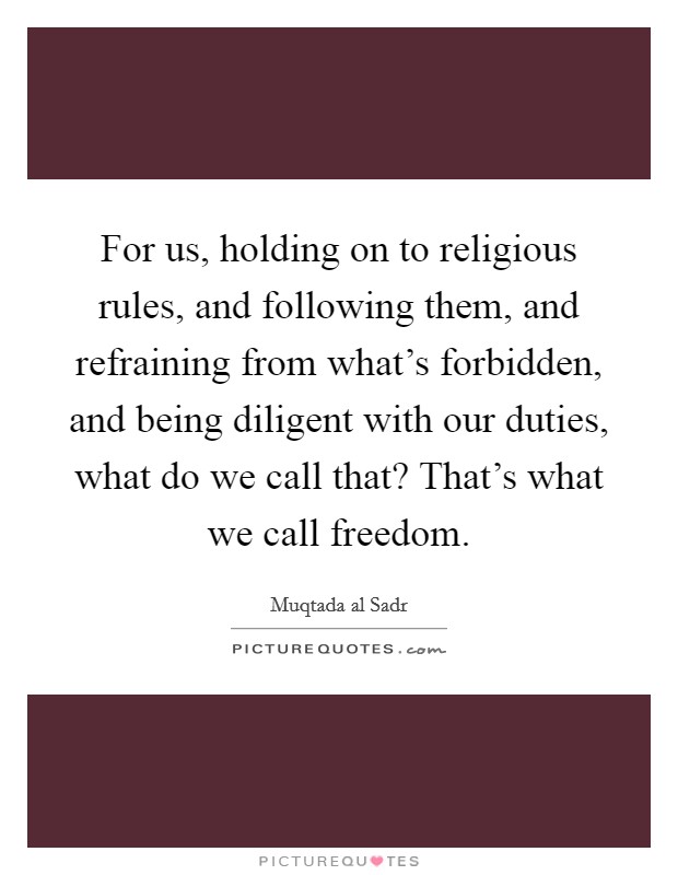 For us, holding on to religious rules, and following them, and refraining from what's forbidden, and being diligent with our duties, what do we call that? That's what we call freedom. Picture Quote #1