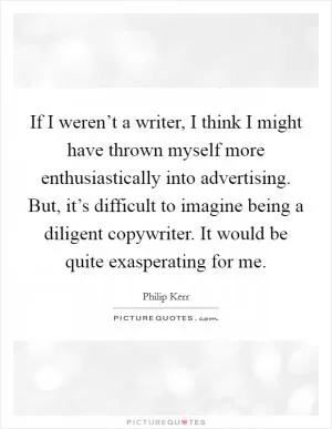 If I weren’t a writer, I think I might have thrown myself more enthusiastically into advertising. But, it’s difficult to imagine being a diligent copywriter. It would be quite exasperating for me Picture Quote #1
