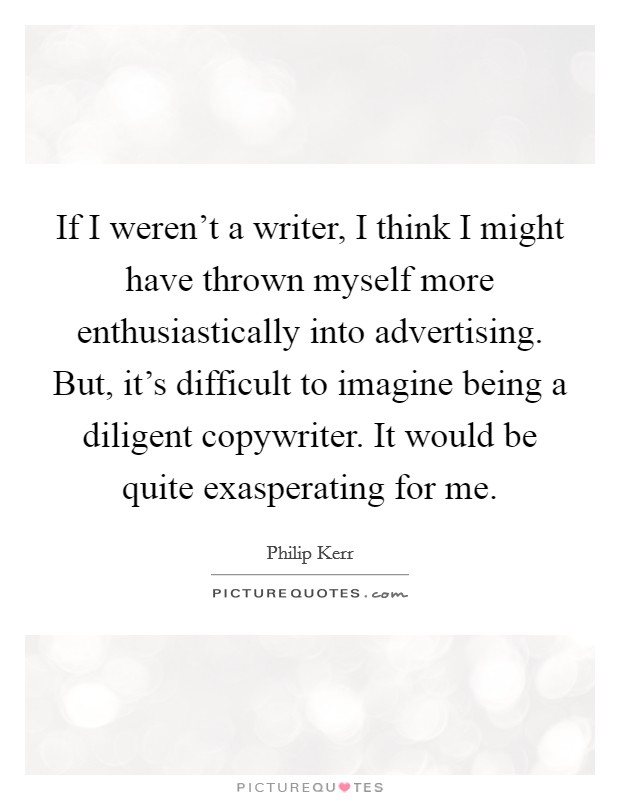If I weren't a writer, I think I might have thrown myself more enthusiastically into advertising. But, it's difficult to imagine being a diligent copywriter. It would be quite exasperating for me. Picture Quote #1
