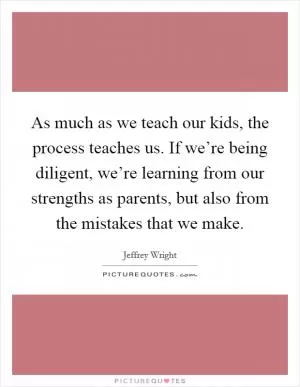 As much as we teach our kids, the process teaches us. If we’re being diligent, we’re learning from our strengths as parents, but also from the mistakes that we make Picture Quote #1