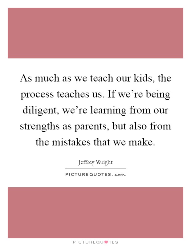 As much as we teach our kids, the process teaches us. If we're being diligent, we're learning from our strengths as parents, but also from the mistakes that we make. Picture Quote #1