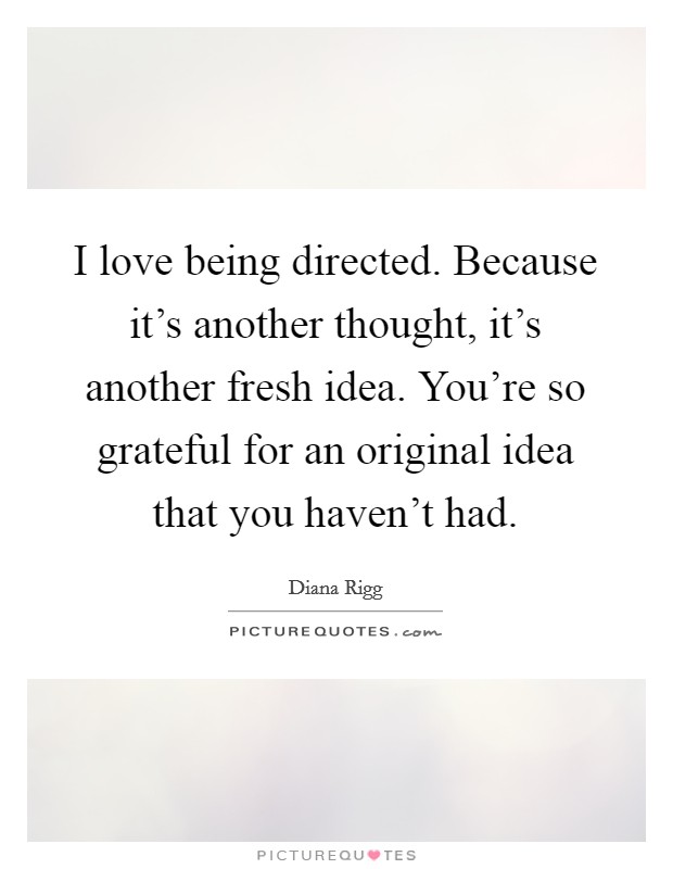 I love being directed. Because it's another thought, it's another fresh idea. You're so grateful for an original idea that you haven't had. Picture Quote #1