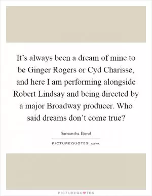 It’s always been a dream of mine to be Ginger Rogers or Cyd Charisse, and here I am performing alongside Robert Lindsay and being directed by a major Broadway producer. Who said dreams don’t come true? Picture Quote #1