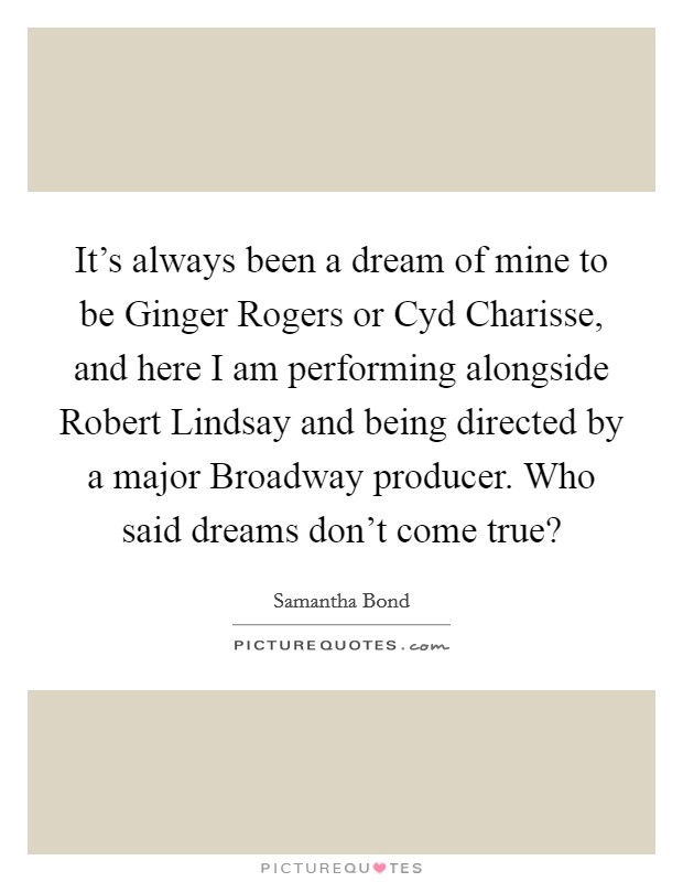It's always been a dream of mine to be Ginger Rogers or Cyd Charisse, and here I am performing alongside Robert Lindsay and being directed by a major Broadway producer. Who said dreams don't come true? Picture Quote #1