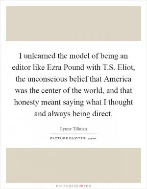 I unlearned the model of being an editor like Ezra Pound with T.S. Eliot, the unconscious belief that America was the center of the world, and that honesty meant saying what I thought and always being direct Picture Quote #1