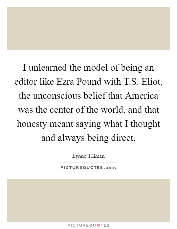 I unlearned the model of being an editor like Ezra Pound with T.S. Eliot, the unconscious belief that America was the center of the world, and that honesty meant saying what I thought and always being direct. Picture Quote #1