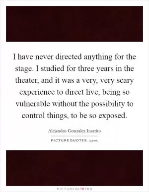 I have never directed anything for the stage. I studied for three years in the theater, and it was a very, very scary experience to direct live, being so vulnerable without the possibility to control things, to be so exposed Picture Quote #1