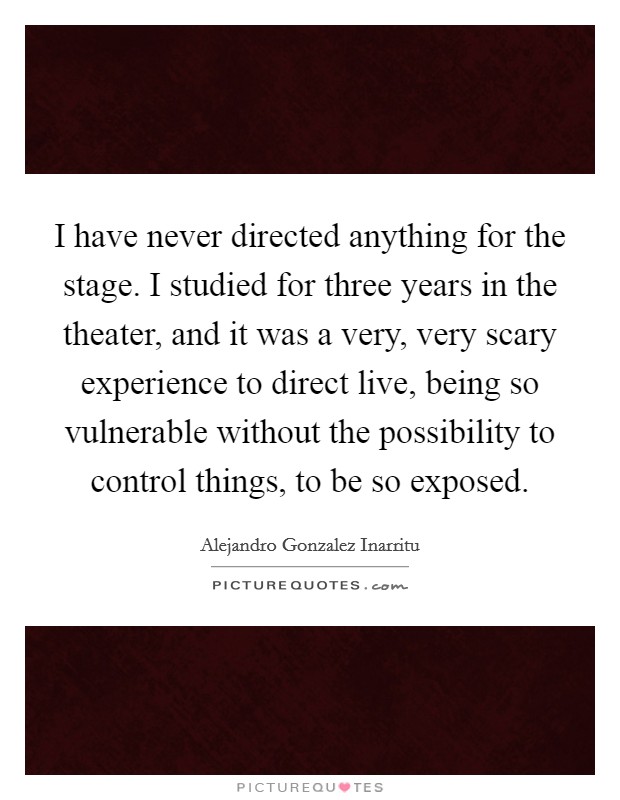 I have never directed anything for the stage. I studied for three years in the theater, and it was a very, very scary experience to direct live, being so vulnerable without the possibility to control things, to be so exposed. Picture Quote #1