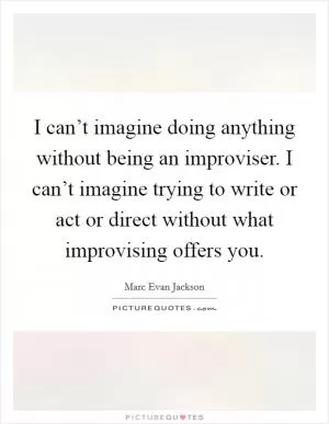 I can’t imagine doing anything without being an improviser. I can’t imagine trying to write or act or direct without what improvising offers you Picture Quote #1