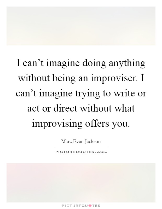 I can't imagine doing anything without being an improviser. I can't imagine trying to write or act or direct without what improvising offers you. Picture Quote #1