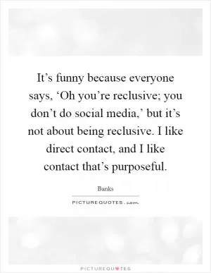 It’s funny because everyone says, ‘Oh you’re reclusive; you don’t do social media,’ but it’s not about being reclusive. I like direct contact, and I like contact that’s purposeful Picture Quote #1