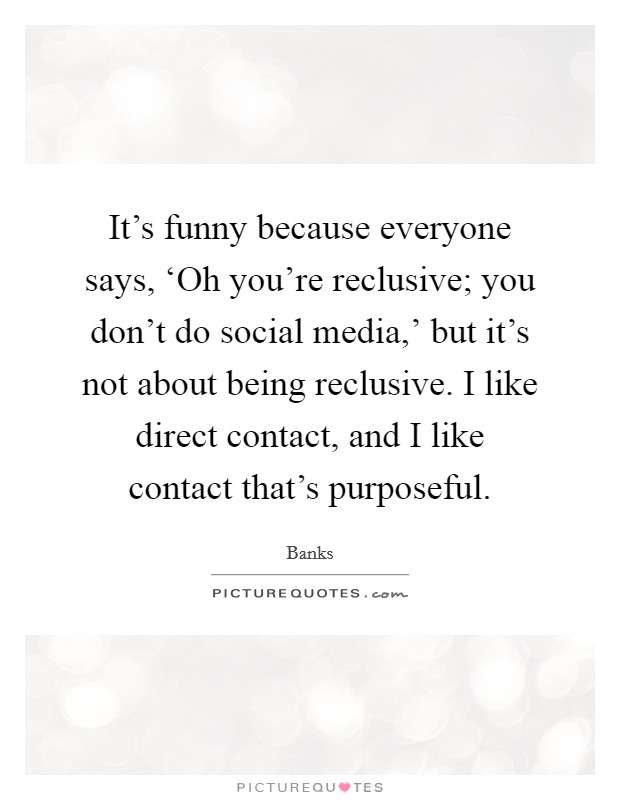 It's funny because everyone says, ‘Oh you're reclusive; you don't do social media,' but it's not about being reclusive. I like direct contact, and I like contact that's purposeful. Picture Quote #1