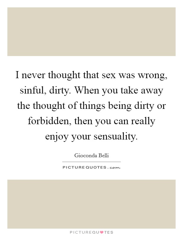 I never thought that sex was wrong, sinful, dirty. When you take away the thought of things being dirty or forbidden, then you can really enjoy your sensuality. Picture Quote #1