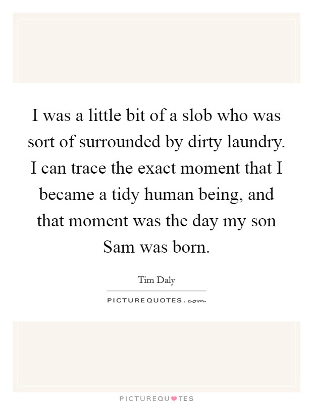 I was a little bit of a slob who was sort of surrounded by dirty laundry. I can trace the exact moment that I became a tidy human being, and that moment was the day my son Sam was born. Picture Quote #1