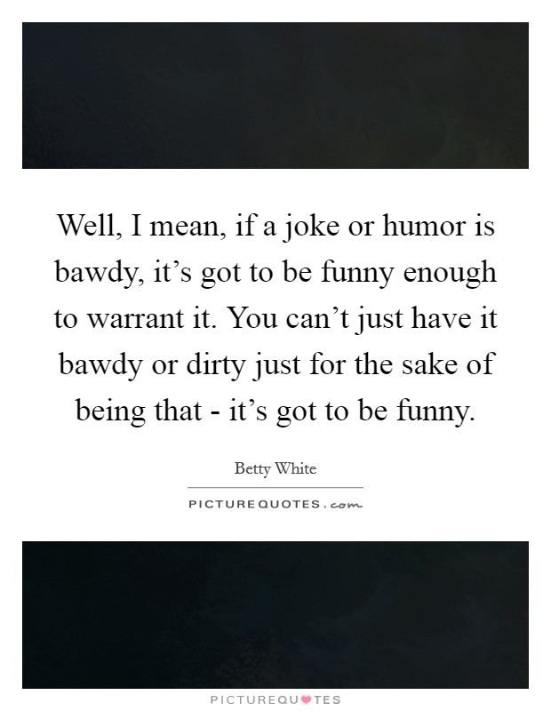 Well, I mean, if a joke or humor is bawdy, it's got to be funny enough to warrant it. You can't just have it bawdy or dirty just for the sake of being that - it's got to be funny. Picture Quote #1