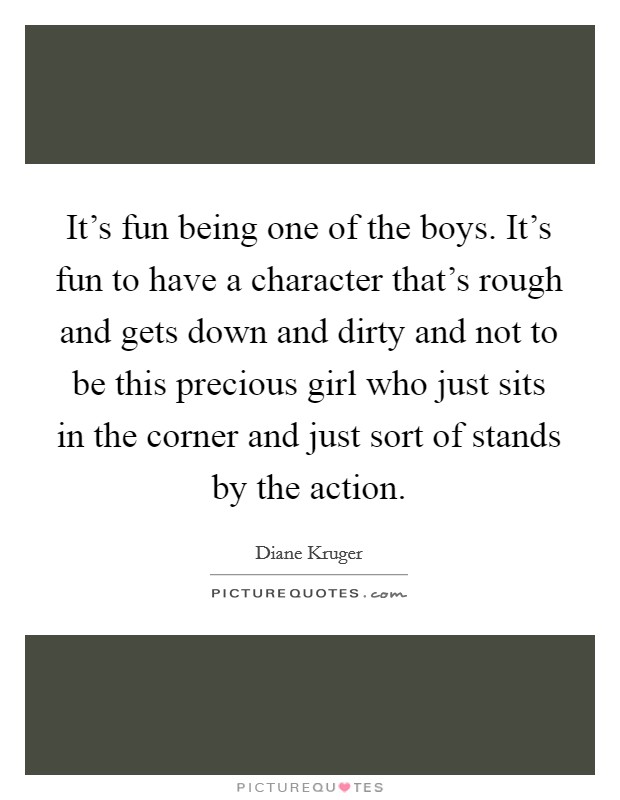 It's fun being one of the boys. It's fun to have a character that's rough and gets down and dirty and not to be this precious girl who just sits in the corner and just sort of stands by the action. Picture Quote #1