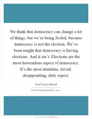 We think that democracy can change a lot of things, but we’re being fooled, because democracy is not the election. We’ve been taught that democracy is having elections. And it isn’t. Elections are the most horrendous aspect of democracy. It’s the most mundane, trivial, disappointing, dirty aspect Picture Quote #1