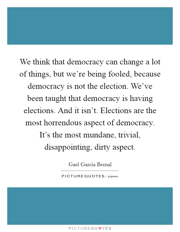 We think that democracy can change a lot of things, but we're being fooled, because democracy is not the election. We've been taught that democracy is having elections. And it isn't. Elections are the most horrendous aspect of democracy. It's the most mundane, trivial, disappointing, dirty aspect. Picture Quote #1