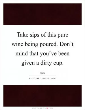 Take sips of this pure wine being poured. Don’t mind that you’ve been given a dirty cup Picture Quote #1