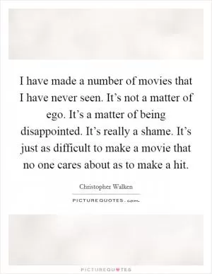 I have made a number of movies that I have never seen. It’s not a matter of ego. It’s a matter of being disappointed. It’s really a shame. It’s just as difficult to make a movie that no one cares about as to make a hit Picture Quote #1
