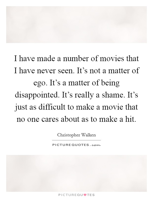 I have made a number of movies that I have never seen. It's not a matter of ego. It's a matter of being disappointed. It's really a shame. It's just as difficult to make a movie that no one cares about as to make a hit. Picture Quote #1