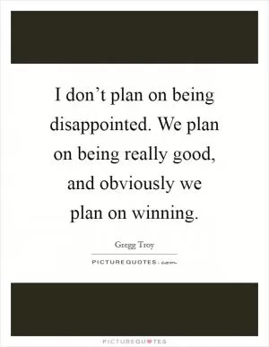 I don’t plan on being disappointed. We plan on being really good, and obviously we plan on winning Picture Quote #1