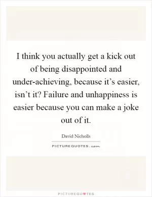I think you actually get a kick out of being disappointed and under-achieving, because it’s easier, isn’t it? Failure and unhappiness is easier because you can make a joke out of it Picture Quote #1