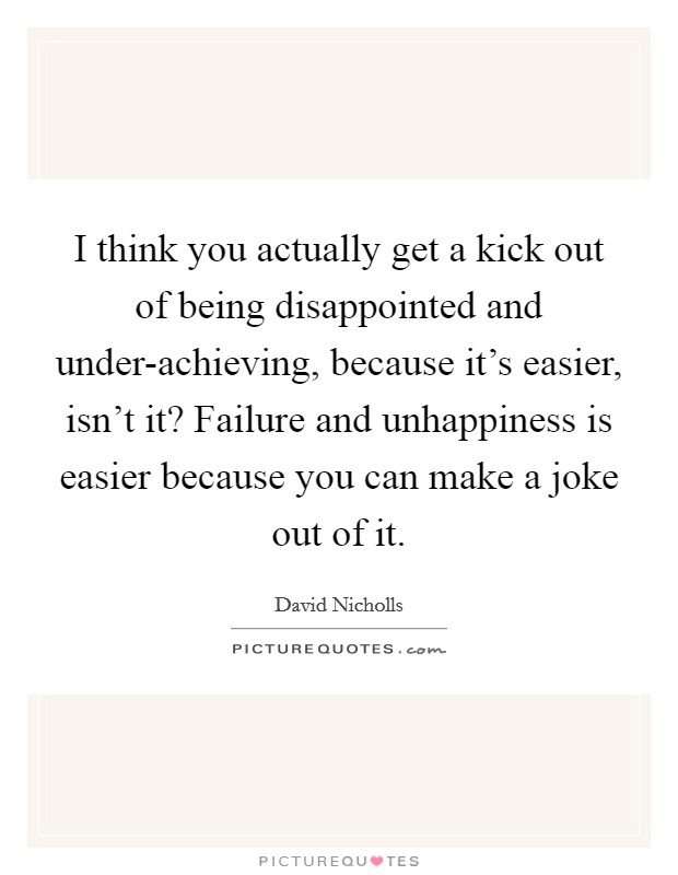 I think you actually get a kick out of being disappointed and under-achieving, because it's easier, isn't it? Failure and unhappiness is easier because you can make a joke out of it. Picture Quote #1