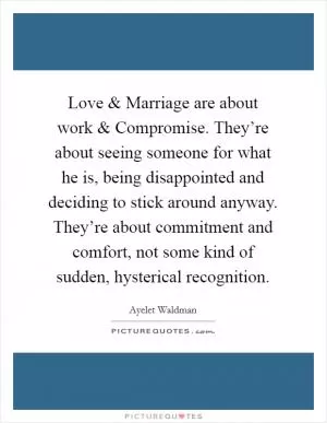 Love and Marriage are about work and Compromise. They’re about seeing someone for what he is, being disappointed and deciding to stick around anyway. They’re about commitment and comfort, not some kind of sudden, hysterical recognition Picture Quote #1