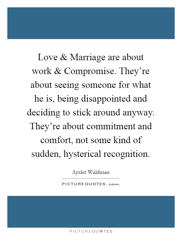 Love and Marriage are about work and Compromise. They're about seeing someone for what he is, being disappointed and deciding to stick around anyway. They're about commitment and comfort, not some kind of sudden, hysterical recognition. Picture Quote #1