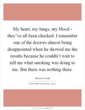 My heart, my lungs, my blood - they’ve all been checked. I remember one of the doctors almost being disappointed when he showed me the results because he couldn’t wait to tell me what smoking was doing to me. But there was nothing there Picture Quote #1