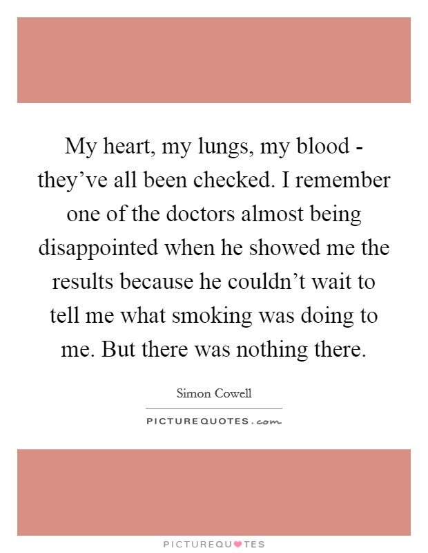 My heart, my lungs, my blood - they've all been checked. I remember one of the doctors almost being disappointed when he showed me the results because he couldn't wait to tell me what smoking was doing to me. But there was nothing there. Picture Quote #1