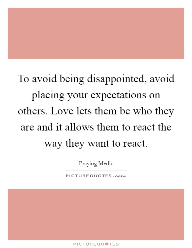 To avoid being disappointed, avoid placing your expectations on others. Love lets them be who they are and it allows them to react the way they want to react. Picture Quote #1