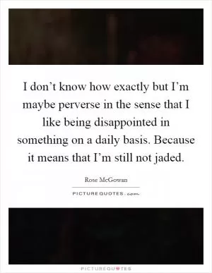 I don’t know how exactly but I’m maybe perverse in the sense that I like being disappointed in something on a daily basis. Because it means that I’m still not jaded Picture Quote #1