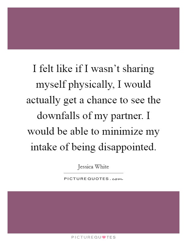 I felt like if I wasn't sharing myself physically, I would actually get a chance to see the downfalls of my partner. I would be able to minimize my intake of being disappointed. Picture Quote #1