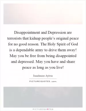 Disappointment and Depression are terrorists that kidnap people’s original peace for no good reason. The Holy Spirit of God is a dependable army to drive them away! May you be free from being disappointed and depressed. May you have and share peace as long as you live! Picture Quote #1