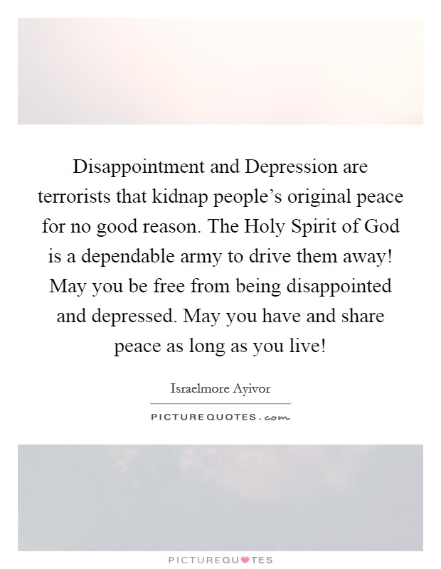 Disappointment and Depression are terrorists that kidnap people's original peace for no good reason. The Holy Spirit of God is a dependable army to drive them away! May you be free from being disappointed and depressed. May you have and share peace as long as you live! Picture Quote #1