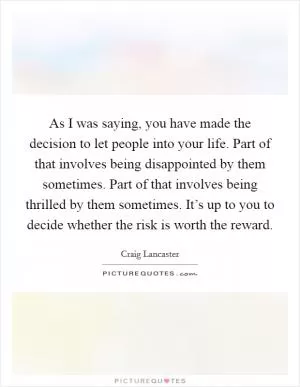 As I was saying, you have made the decision to let people into your life. Part of that involves being disappointed by them sometimes. Part of that involves being thrilled by them sometimes. It’s up to you to decide whether the risk is worth the reward Picture Quote #1