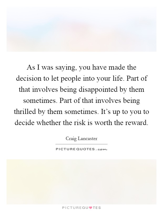 As I was saying, you have made the decision to let people into your life. Part of that involves being disappointed by them sometimes. Part of that involves being thrilled by them sometimes. It's up to you to decide whether the risk is worth the reward. Picture Quote #1