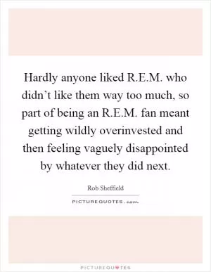 Hardly anyone liked R.E.M. who didn’t like them way too much, so part of being an R.E.M. fan meant getting wildly overinvested and then feeling vaguely disappointed by whatever they did next Picture Quote #1
