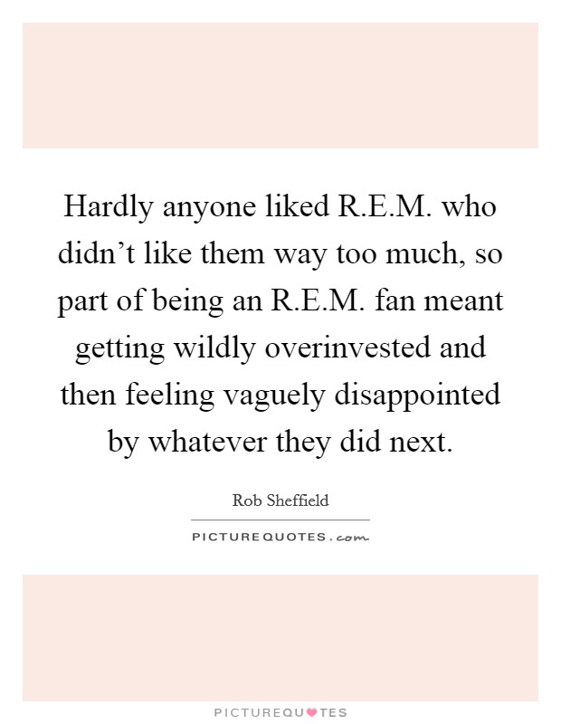 Hardly anyone liked R.E.M. who didn't like them way too much, so part of being an R.E.M. fan meant getting wildly overinvested and then feeling vaguely disappointed by whatever they did next. Picture Quote #1