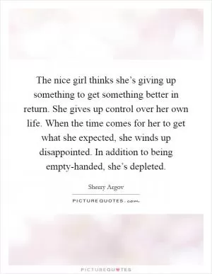 The nice girl thinks she’s giving up something to get something better in return. She gives up control over her own life. When the time comes for her to get what she expected, she winds up disappointed. In addition to being empty-handed, she’s depleted Picture Quote #1