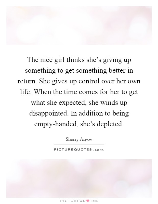 The nice girl thinks she's giving up something to get something better in return. She gives up control over her own life. When the time comes for her to get what she expected, she winds up disappointed. In addition to being empty-handed, she's depleted. Picture Quote #1